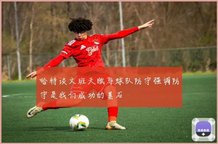 哈特谈文班天赋与球队防守强调防守是我们成功的基石