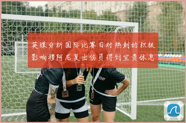 英媒分析国际比赛日对热刺的积极影响穆阿尼复出伤员得到宝贵休息时间