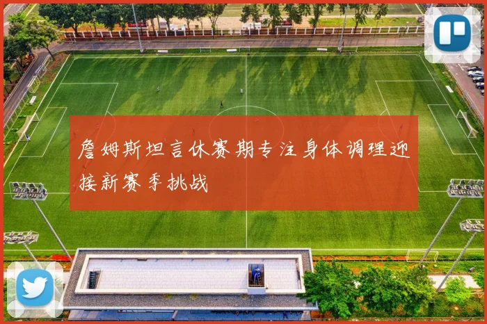 詹姆斯坦言休赛期专注身体调理迎接新赛季挑战