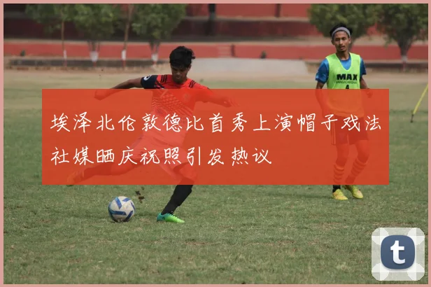 埃泽北伦敦德比首秀上演帽子戏法社媒晒庆祝照引发热议