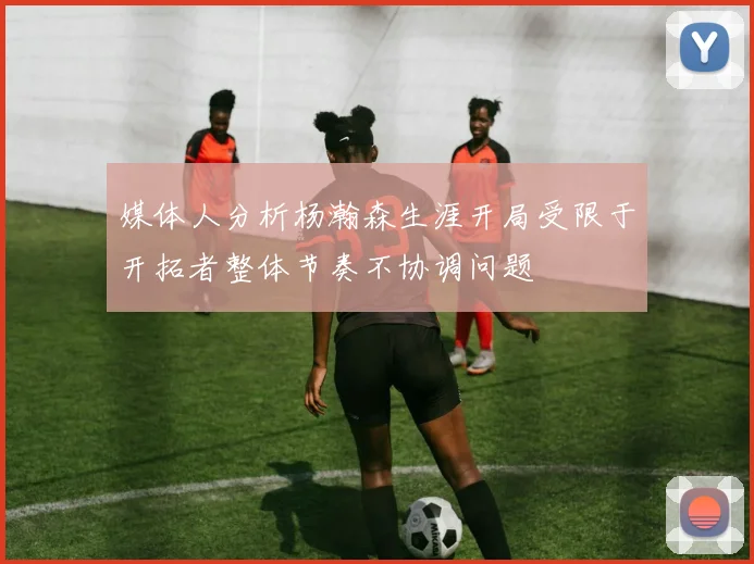 媒体人分析杨瀚森生涯开局受限于开拓者整体节奏不协调问题