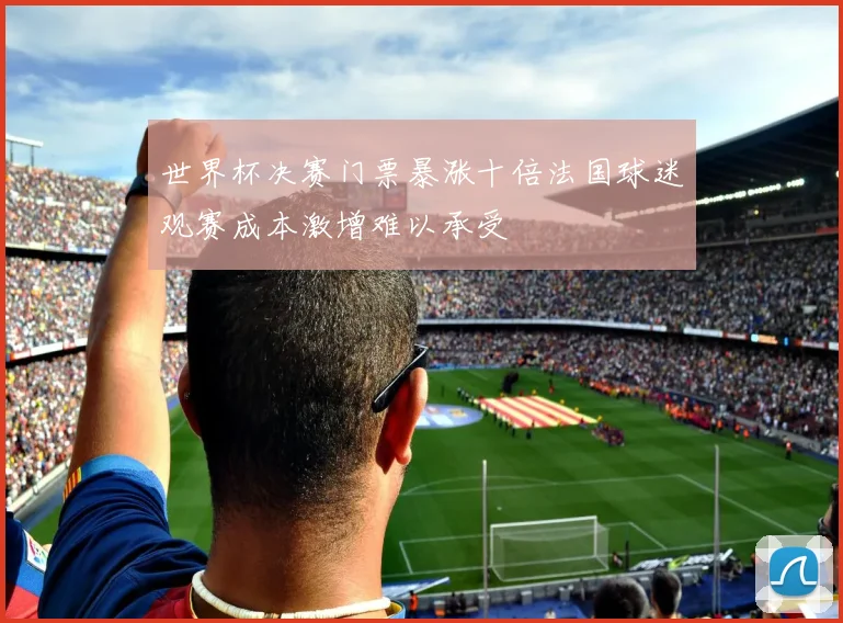 世界杯决赛门票暴涨十倍法国球迷观赛成本激增难以承受