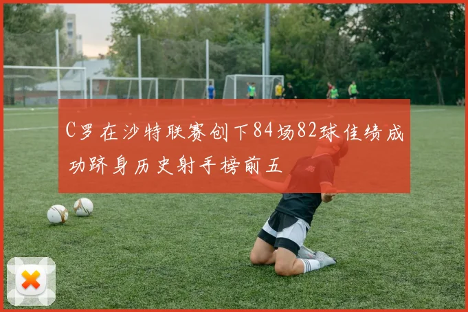 C罗在沙特联赛创下84场82球佳绩成功跻身历史射手榜前五