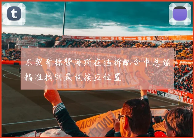 东契奇称赞海斯在挡拆配合中总能精准找到最佳接应位置
