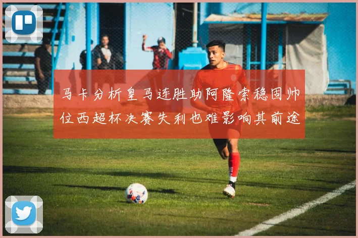 马卡分析皇马连胜助阿隆索稳固帅位西超杯决赛失利也难影响其前途