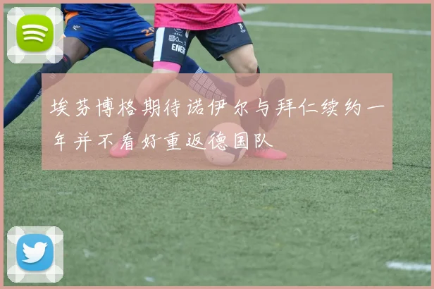 埃芬博格期待诺伊尔与拜仁续约一年并不看好重返德国队