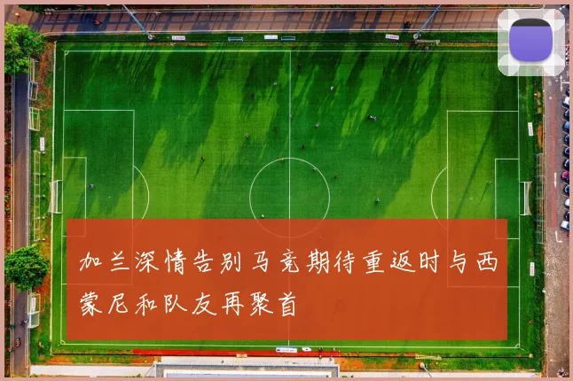 加兰深情告别马竞期待重返时与西蒙尼和队友再聚首