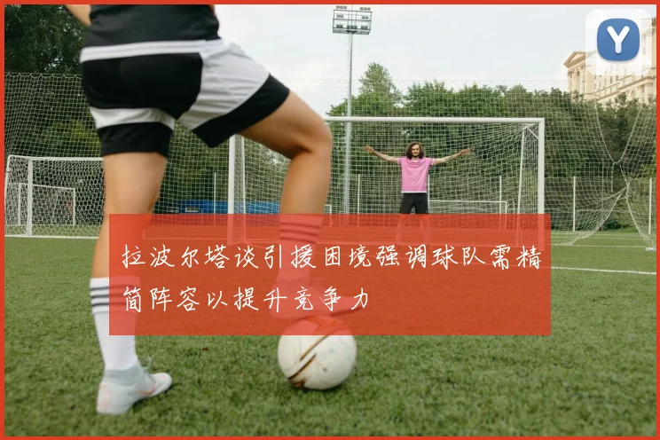 拉波尔塔谈引援困境强调球队需精简阵容以提升竞争力