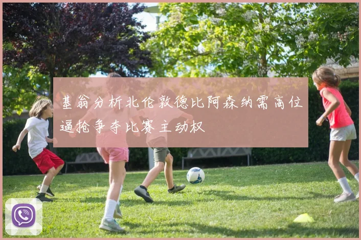基翁分析北伦敦德比阿森纳需高位逼抢争夺比赛主动权