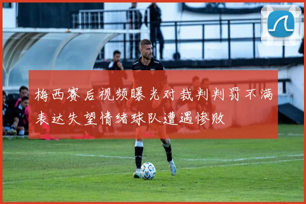梅西赛后视频曝光对裁判判罚不满表达失望情绪球队遭遇惨败
