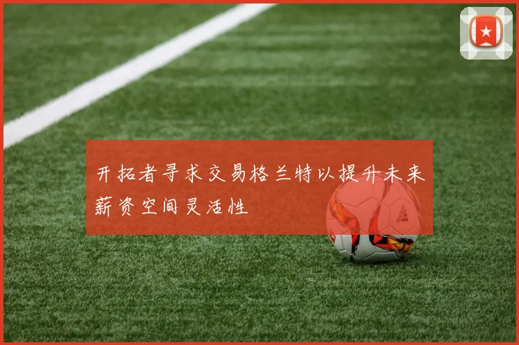 开拓者寻求交易格兰特以提升未来薪资空间灵活性