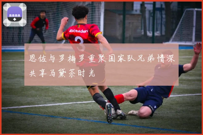 恩佐与罗梅罗重聚国家队兄弟情深共享马黛茶时光