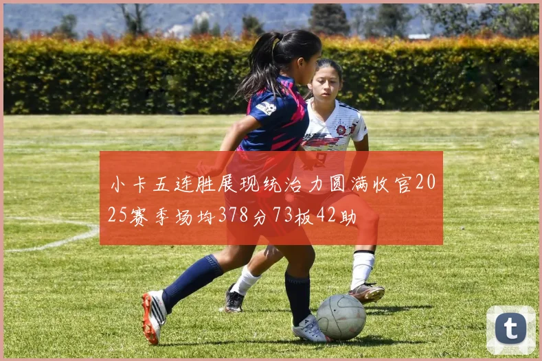 小卡五连胜展现统治力圆满收官2025赛季场均378分73板42助