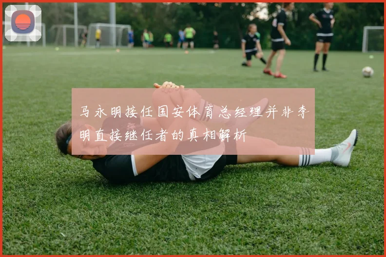 马永明接任国安体育总经理并非李明直接继任者的真相解析