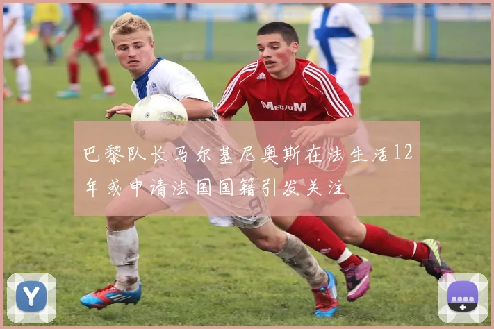 巴黎队长马尔基尼奥斯在法生活12年或申请法国国籍引发关注