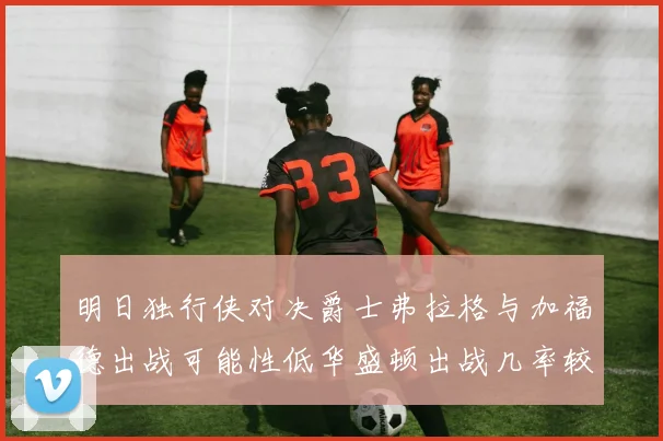 明日独行侠对决爵士弗拉格与加福德出战可能性低华盛顿出战几率较高