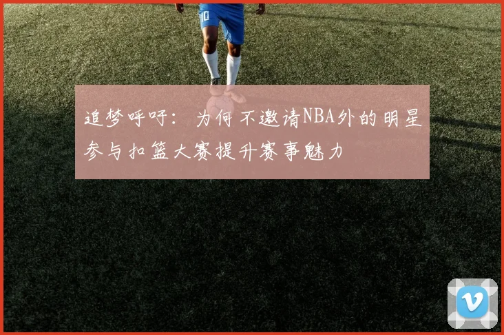 追梦呼吁：为何不邀请NBA外的明星参与扣篮大赛提升赛事魅力
