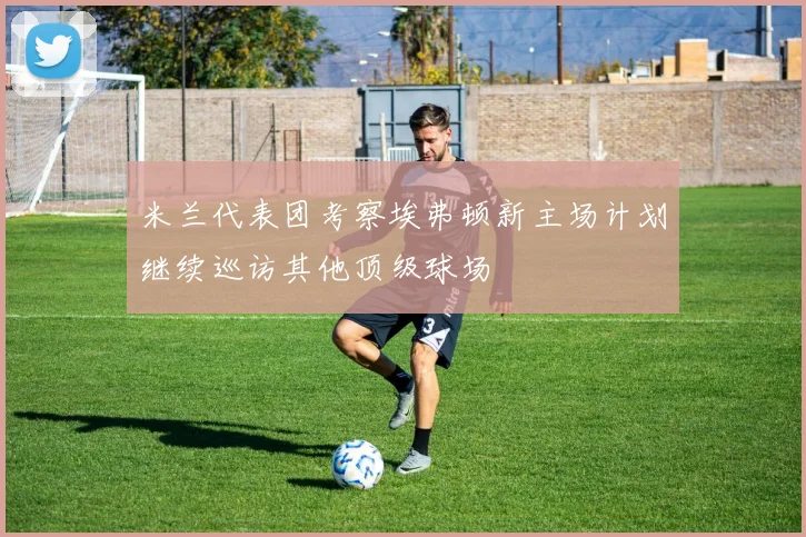 米兰代表团考察埃弗顿新主场计划继续巡访其他顶级球场