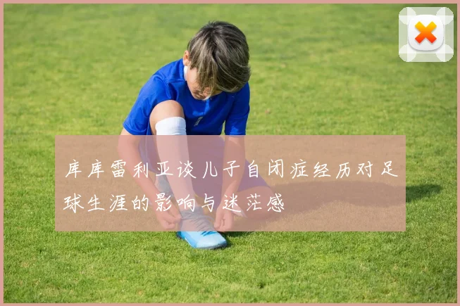 库库雷利亚谈儿子自闭症经历对足球生涯的影响与迷茫感