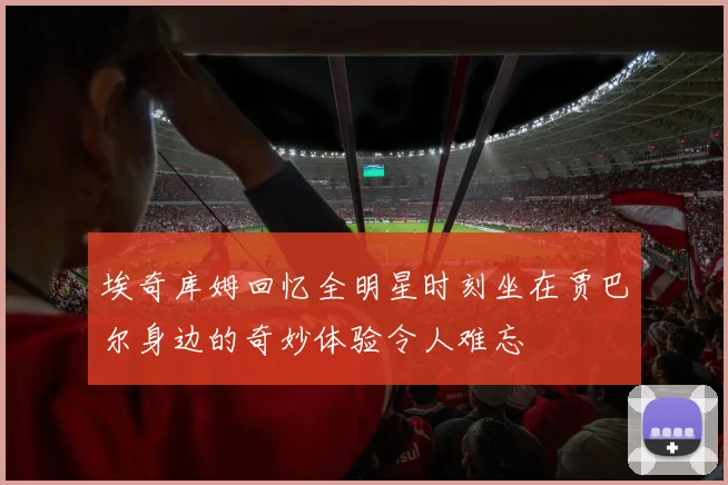 埃奇库姆回忆全明星时刻坐在贾巴尔身边的奇妙体验令人难忘
