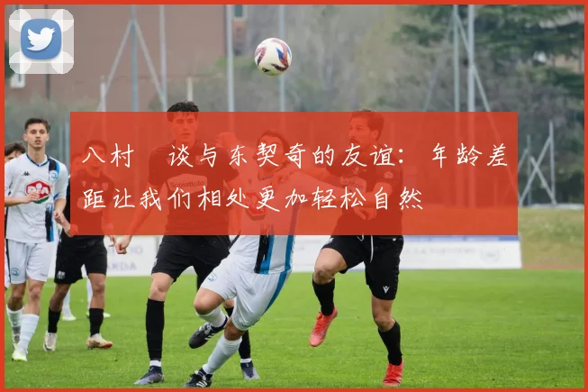 八村塁谈与东契奇的友谊：年龄差距让我们相处更加轻松自然