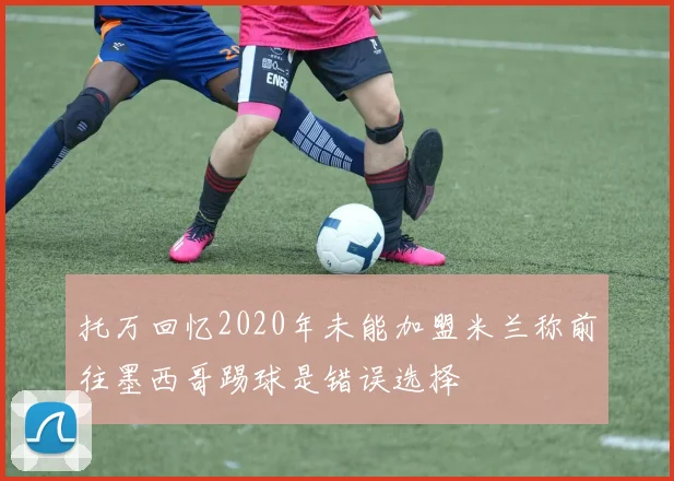 托万回忆2020年未能加盟米兰称前往墨西哥踢球是错误选择