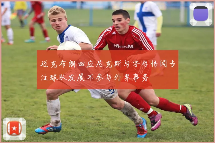迈克布朗回应尼克斯与字母传闻专注球队发展不参与外界事务