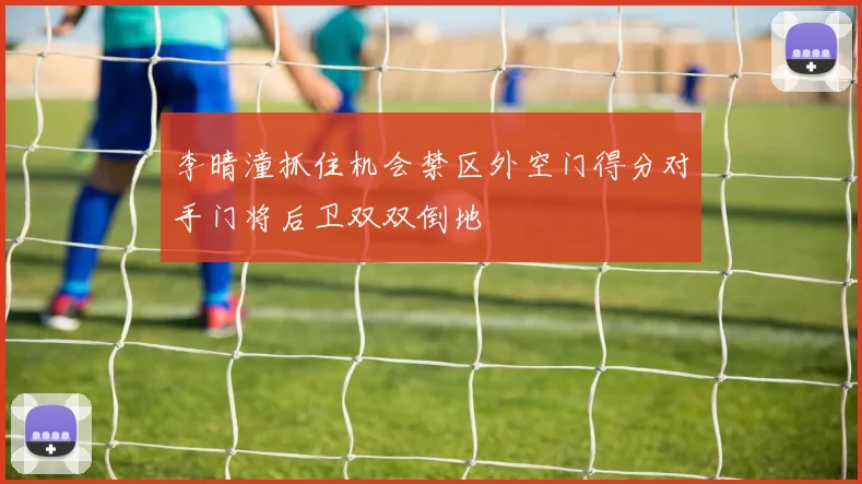 李晴潼抓住机会禁区外空门得分对手门将后卫双双倒地
