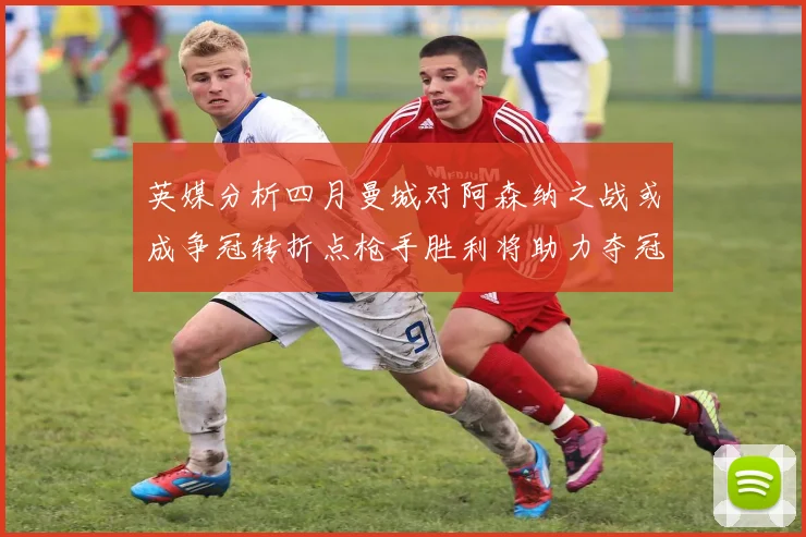 英媒分析四月曼城对阿森纳之战或成争冠转折点枪手胜利将助力夺冠希望