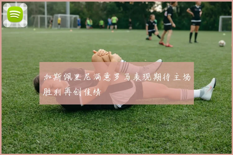 加斯佩里尼满意罗马表现期待主场胜利再创佳绩