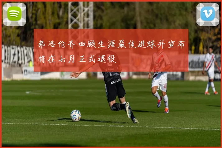 弗洛伦齐回顾生涯最佳进球并宣布将在七月正式退役
