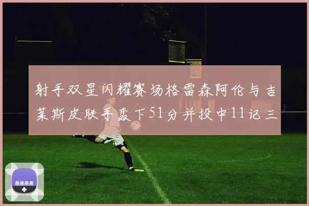 射手双星闪耀赛场格雷森阿伦与吉莱斯皮联手轰下51分并投中11记三分球