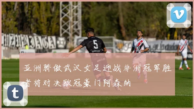 亚洲骄傲武汉女足迎战非洲冠军胜者将对决欧冠豪门阿森纳
