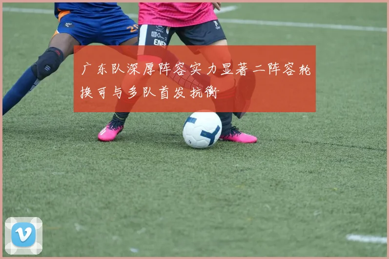 广东队深厚阵容实力显著二阵容轮换可与多队首发抗衡