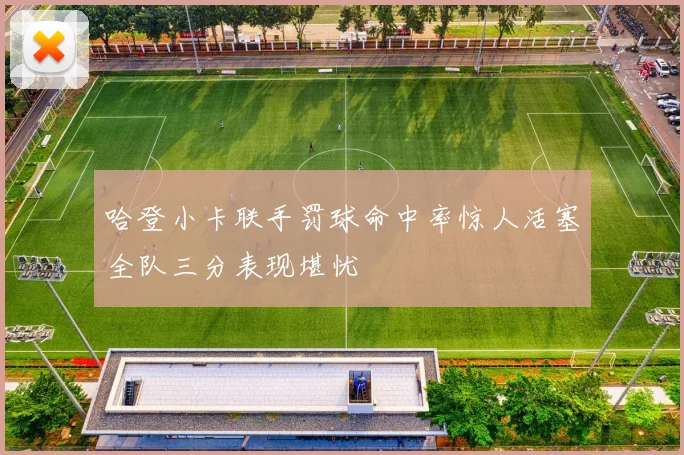 哈登小卡联手罚球命中率惊人活塞全队三分表现堪忧