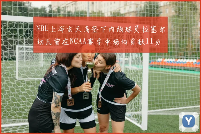 NBL上海玄天鸟签下内线球员拉塞尔切瓦曾在NCAA赛季中场均贡献11分8篮板