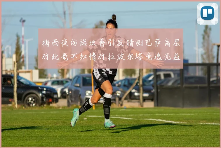 梅西夜访诺坎普引发猜测巴萨高层对此毫不知情对拉波尔塔竞选无益
