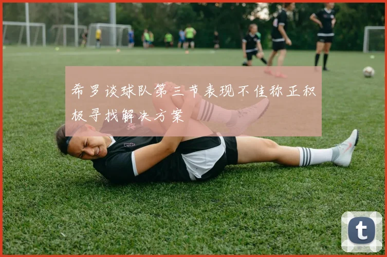希罗谈球队第三节表现不佳称正积极寻找解决方案