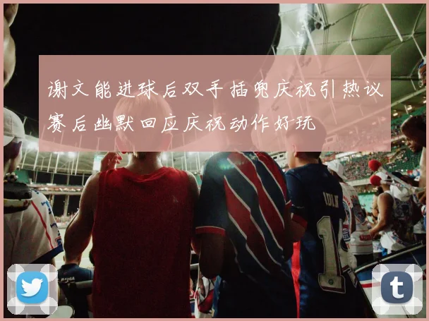 谢文能进球后双手插兜庆祝引热议赛后幽默回应庆祝动作好玩
