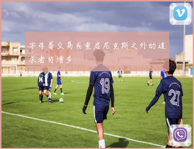 字母哥交易或重启尼克斯之外的追求者将增多