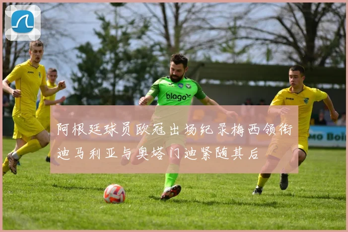 阿根廷球员欧冠出场纪录梅西领衔迪马利亚与奥塔门迪紧随其后